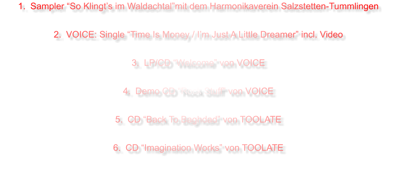 1.	Sampler So Klingts im Waldachtalmit dem Harmonikaverein Salzstetten-Tummlingen 	2.	VOICE: Single Time Is Money / Im Just A Little Dreamer incl. Video 	3.	LP/CD Welcome von VOICE 	4.	Demo CD Rock Stuff von VOICE  	5.	CD Back To Baghdad von TOOLATE 	6.	CD Imagination Works von TOOLATE