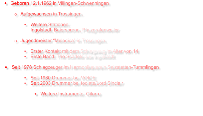 •	Geboren 12.1.1962 in Villingen-Schwenningen  o	Aufgewachsen in Trossingen.  ▪	Weitere Stationen:Ingolstadt, Baiersbronn, Pfalzgrafenweiler  o	Jugendmeister “Melodica” in Trossingen.  ▪	Erster Kontakt mit dem Schlagzeug im Alter von 14  ▪	Erste Band: The Scarlets aus Ingolstadt  •	Seit 1978 Schlagzeuger im Harmonikaverein Salzstetten-Tummlingen  ▪	Seit 1980 Drummer bei VOICE ▪	Seit 2003 Drummer bei toolate/Lord Sinclair  •	Weitere Instrumente: Gitarre
