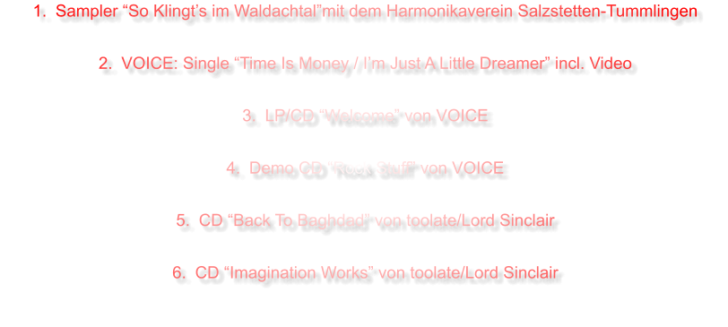 	1.	Sampler “So Klingt’s im Waldachtal”mit dem Harmonikaverein Salzstetten-Tummlingen 	2.	VOICE: Single “Time Is Money / I’m Just A Little Dreamer” incl. Video 	3.	LP/CD “Welcome” von VOICE 	4.	Demo CD “Rock Stuff” von VOICE  	5.	CD “Back To Baghdad” von toolate/Lord Sinclair 	6.	CD “Imagination Works” von toolate/Lord Sinclair